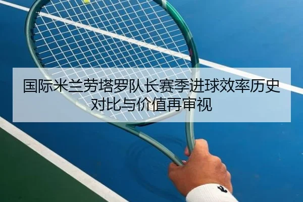 国际米兰劳塔罗队长赛季进球效率历史对比与价值再审视